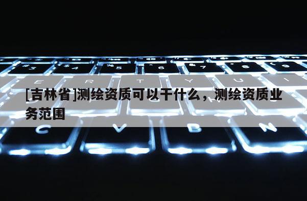 [吉林省]测绘资质可以干什么，测绘资质业务范围
