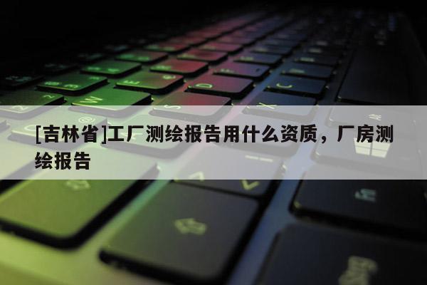 [吉林省]工厂测绘报告用什么资质，厂房测绘报告