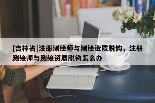 [吉林省]注册测绘师与测绘资质脱钩，注册测绘师与测绘资质脱钩怎么办