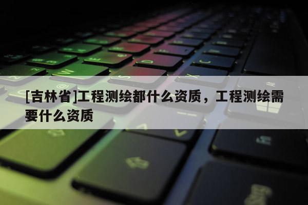 [吉林省]工程测绘都什么资质，工程测绘需要什么资质