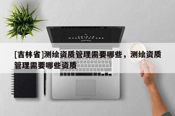 [吉林省]测绘资质管理需要哪些，测绘资质管理需要哪些资质