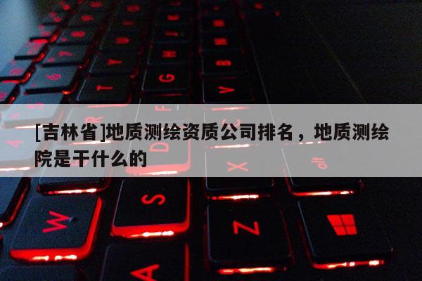 [吉林省]地质测绘资质公司排名，地质测绘院是干什么的
