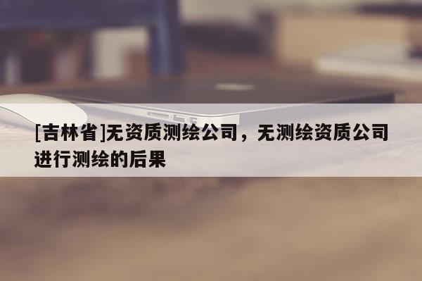[吉林省]无资质测绘公司，无测绘资质公司进行测绘的后果