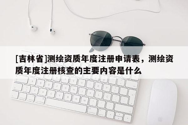 [吉林省]测绘资质年度注册申请表，测绘资质年度注册核查的主要内容是什么