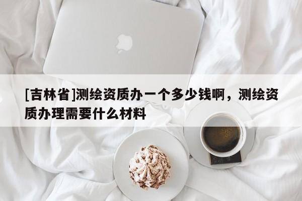 [吉林省]测绘资质办一个多少钱啊，测绘资质办理需要什么材料