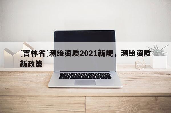 [吉林省]测绘资质2021新规，测绘资质新政策