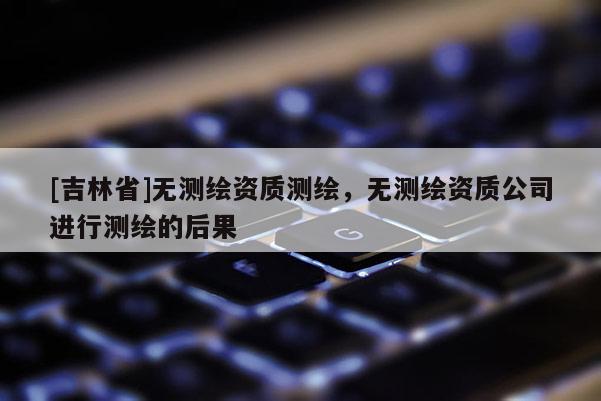 [吉林省]无测绘资质测绘，无测绘资质公司进行测绘的后果
