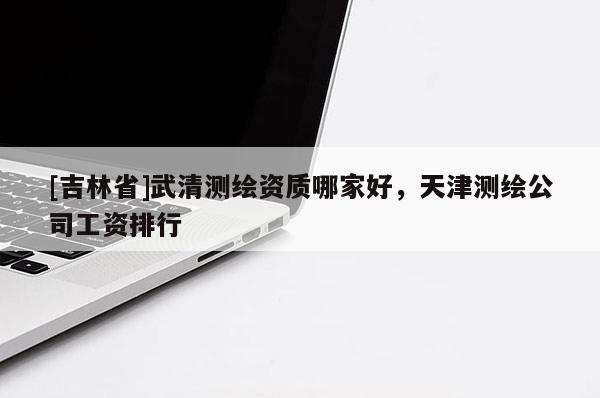 [吉林省]武清测绘资质哪家好，天津测绘公司工资排行