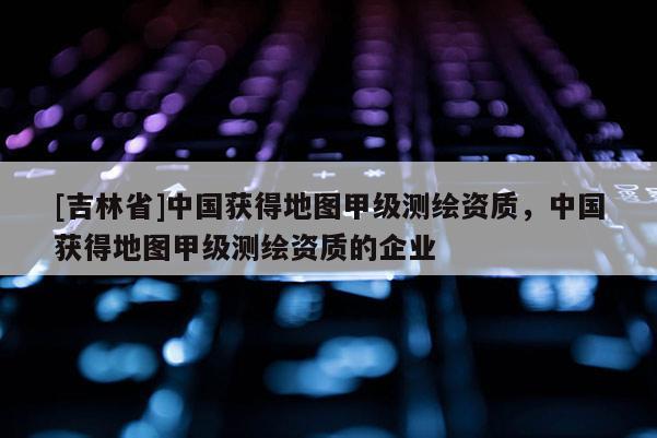 [吉林省]中国获得地图甲级测绘资质，中国获得地图甲级测绘资质的企业