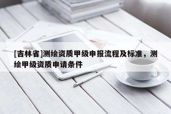 [吉林省]测绘资质甲级申报流程及标准，测绘甲级资质申请条件