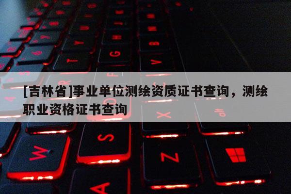 [吉林省]事业单位测绘资质证书查询，测绘职业资格证书查询