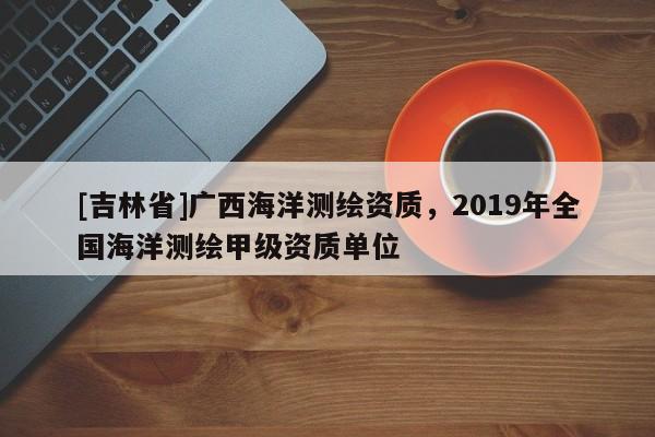 [吉林省]广西海洋测绘资质，2019年全国海洋测绘甲级资质单位