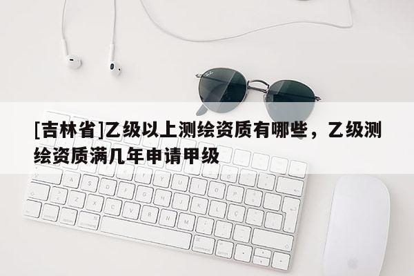 [吉林省]乙级以上测绘资质有哪些，乙级测绘资质满几年申请甲级