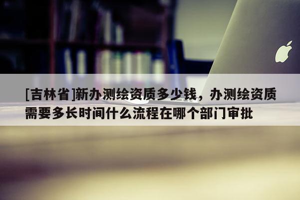 [吉林省]新办测绘资质多少钱，办测绘资质需要多长时间什么流程在哪个部门审批