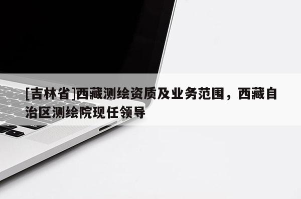 [吉林省]西藏测绘资质及业务范围，西藏自治区测绘院现任领导