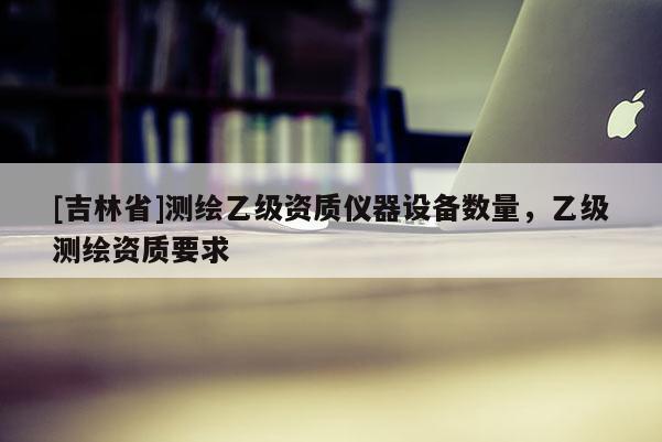 [吉林省]测绘乙级资质仪器设备数量，乙级测绘资质要求