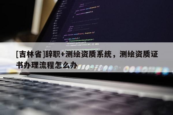[吉林省]辞职+测绘资质系统，测绘资质证书办理流程怎么办