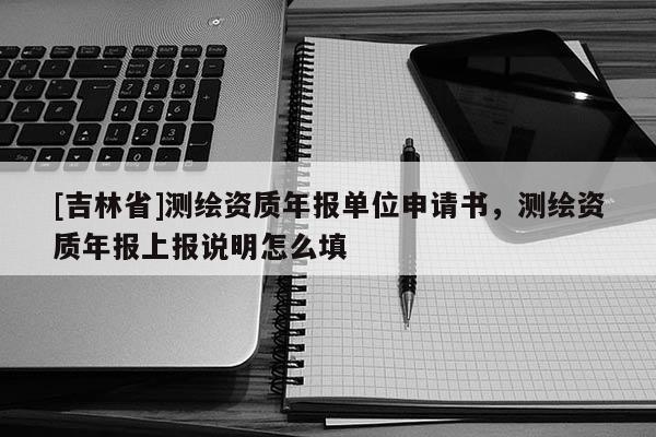 [吉林省]测绘资质年报单位申请书，测绘资质年报上报说明怎么填