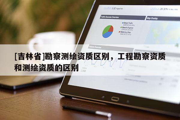 [吉林省]勘察测绘资质区别，工程勘察资质和测绘资质的区别