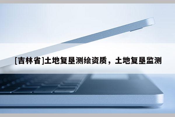 [吉林省]土地复垦测绘资质，土地复垦监测