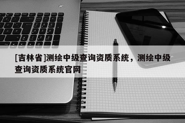 [吉林省]测绘中级查询资质系统，测绘中级查询资质系统官网