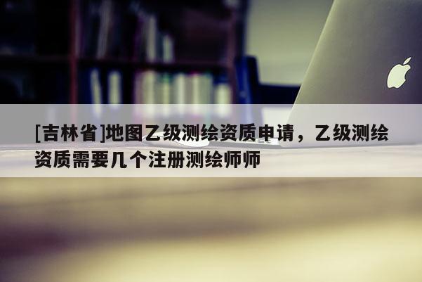 [吉林省]地图乙级测绘资质申请，乙级测绘资质需要几个注册测绘师师