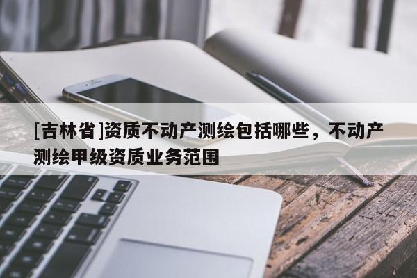 [吉林省]资质不动产测绘包括哪些，不动产测绘甲级资质业务范围