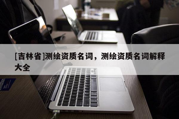 [吉林省]测绘资质名词，测绘资质名词解释大全