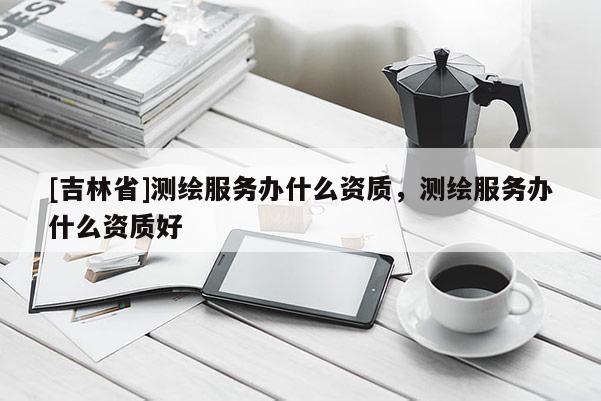 [吉林省]测绘服务办什么资质，测绘服务办什么资质好