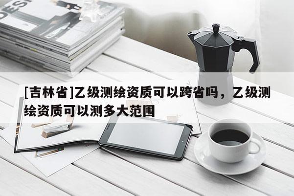 [吉林省]乙级测绘资质可以跨省吗，乙级测绘资质可以测多大范围