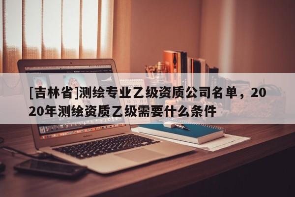[吉林省]测绘专业乙级资质公司名单，2020年测绘资质乙级需要什么条件