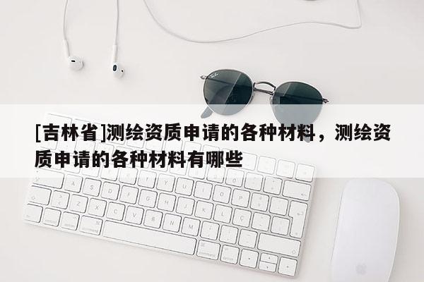 [吉林省]测绘资质申请的各种材料，测绘资质申请的各种材料有哪些