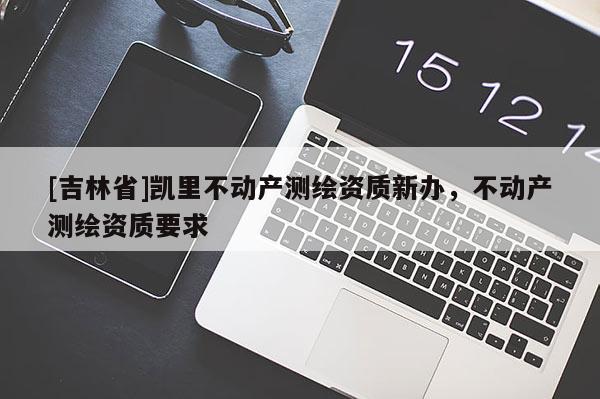 [吉林省]凯里不动产测绘资质新办，不动产测绘资质要求