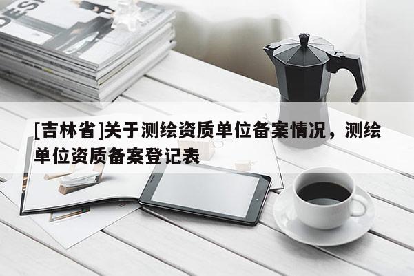 [吉林省]关于测绘资质单位备案情况，测绘单位资质备案登记表