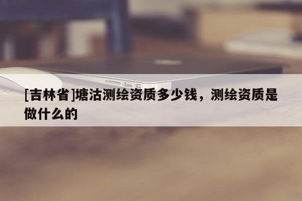[吉林省]塘沽测绘资质多少钱，测绘资质是做什么的