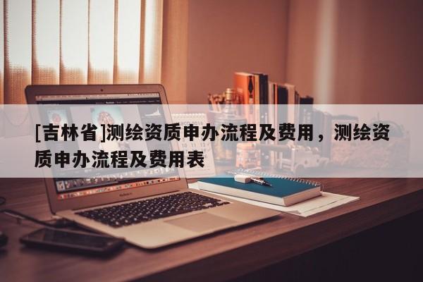 [吉林省]测绘资质申办流程及费用，测绘资质申办流程及费用表