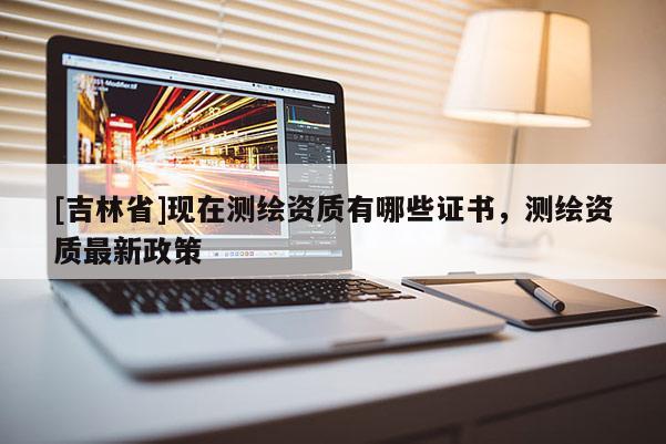 [吉林省]现在测绘资质有哪些证书，测绘资质最新政策