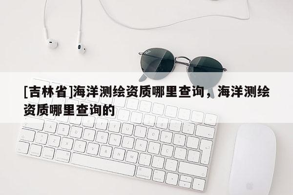 [吉林省]海洋测绘资质哪里查询，海洋测绘资质哪里查询的