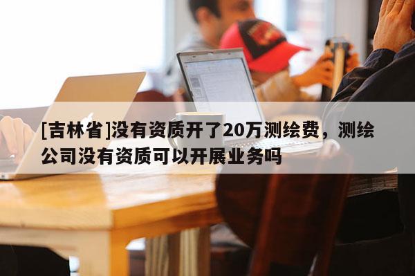 [吉林省]没有资质开了20万测绘费，测绘公司没有资质可以开展业务吗