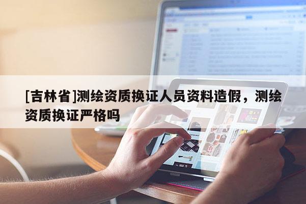 [吉林省]测绘资质换证人员资料造假，测绘资质换证严格吗