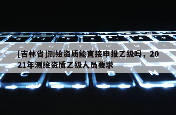 [吉林省]测绘资质能直接申报乙级吗，2021年测绘资质乙级人员要求