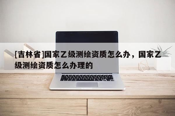[吉林省]国家乙级测绘资质怎么办，国家乙级测绘资质怎么办理的