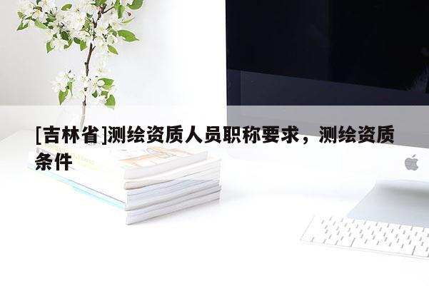 [吉林省]测绘资质人员职称要求，测绘资质条件