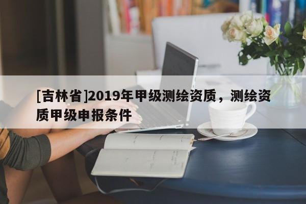 [吉林省]2019年甲级测绘资质，测绘资质甲级申报条件