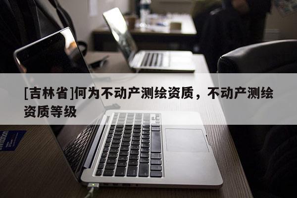 [吉林省]何为不动产测绘资质，不动产测绘资质等级