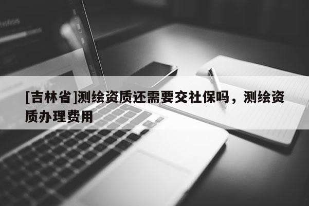 [吉林省]测绘资质还需要交社保吗，测绘资质办理费用