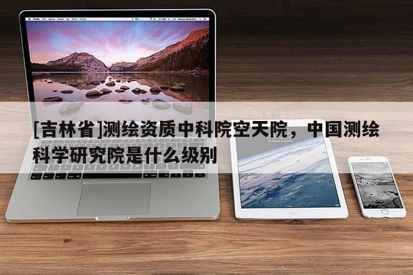 [吉林省]测绘资质中科院空天院，中国测绘科学研究院是什么级别