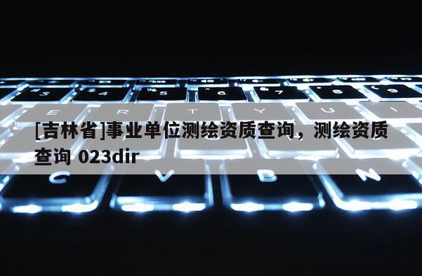 [吉林省]事业单位测绘资质查询，测绘资质查询 023dir