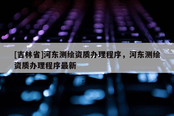 [吉林省]河东测绘资质办理程序，河东测绘资质办理程序最新