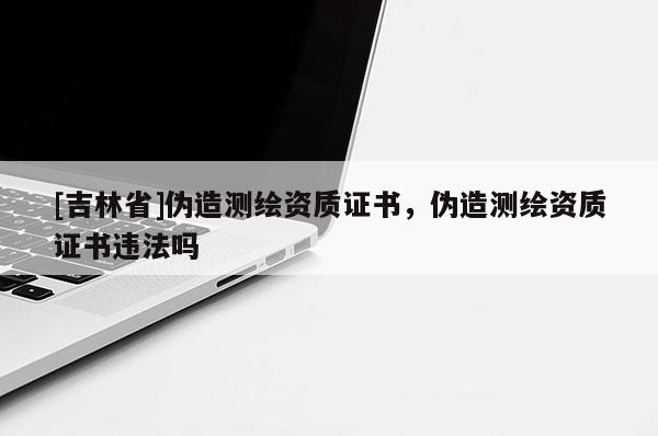 [吉林省]伪造测绘资质证书，伪造测绘资质证书违法吗